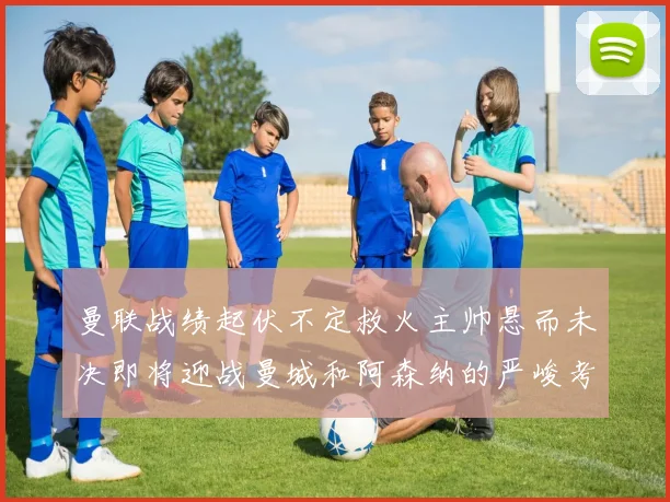 曼联战绩起伏不定救火主帅悬而未决即将迎战曼城和阿森纳的严峻考验