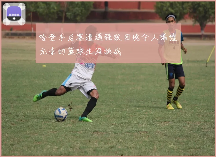 哈登季后赛遭遇强敌困境令人唏嘘无奈的篮球生涯挑战