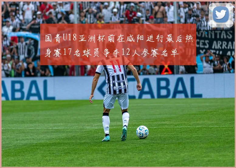 国青U18亚洲杯前在咸阳进行最后热身赛17名球员争夺12人参赛名单
