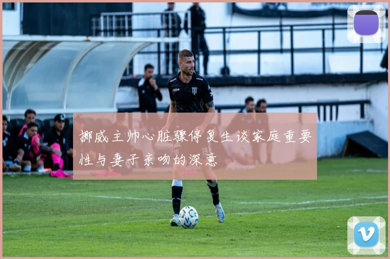 挪威主帅心脏骤停复生谈家庭重要性与妻子亲吻的深意