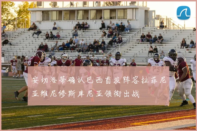 安切洛蒂确认巴西首发阵容拉菲尼亚维尼修斯库尼亚领衔出战