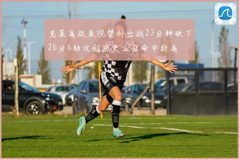 克莱高效表现替补出战23分钟砍下26分6助攻创历史三分命中新高