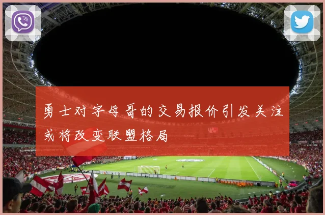 勇士对字母哥的交易报价引发关注或将改变联盟格局