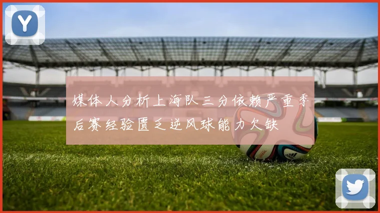 媒体人分析上海队三分依赖严重季后赛经验匮乏逆风球能力欠缺