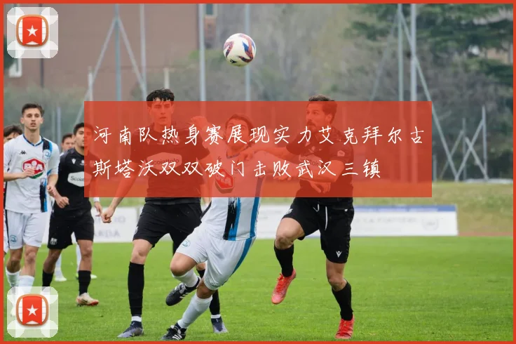 河南队热身赛展现实力艾克拜尔古斯塔沃双双破门击败武汉三镇