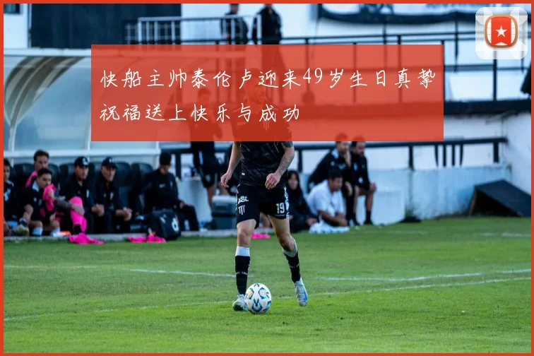快船主帅泰伦卢迎来49岁生日真挚祝福送上快乐与成功