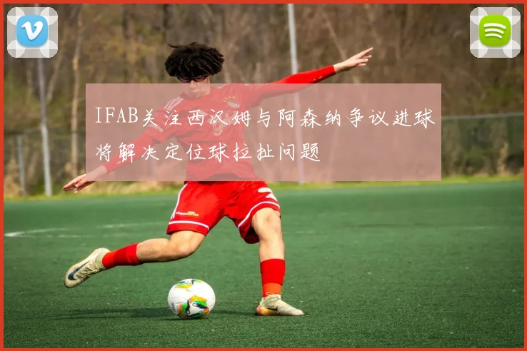 IFAB关注西汉姆与阿森纳争议进球将解决定位球拉扯问题