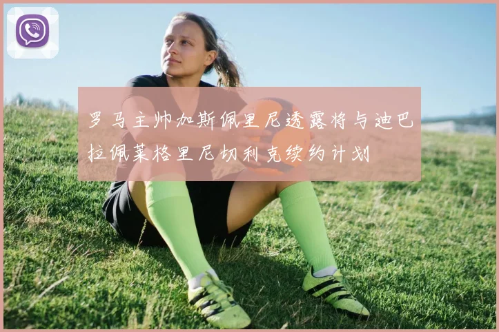 罗马主帅加斯佩里尼透露将与迪巴拉佩莱格里尼切利克续约计划