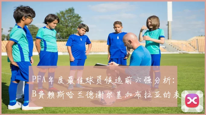 PFA年度最佳球员候选前六强分析：B费赖斯哈兰德谢尔基加布拉亚的表现对比