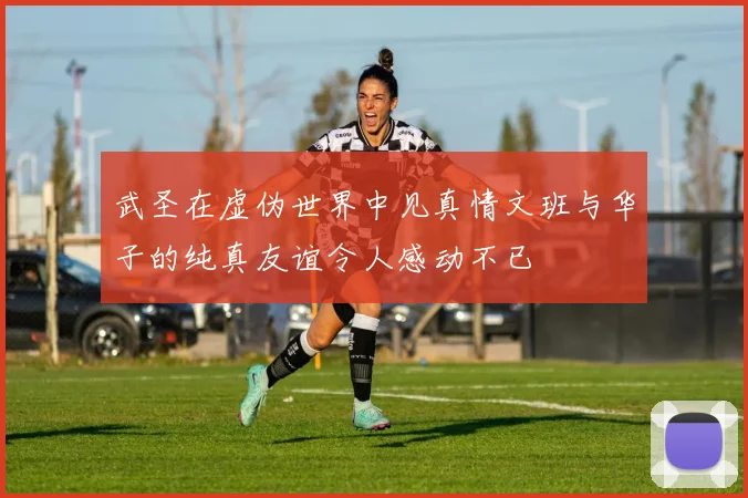 武圣在虚伪世界中见真情文班与华子的纯真友谊令人感动不已