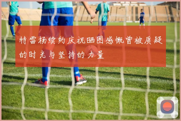 特雷杨续约庆祝晒图感慨曾被质疑的时光与坚持的力量