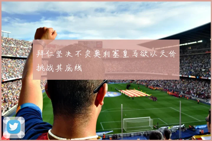 拜仁坚决不卖奥利塞皇马欲以天价挑战其底线