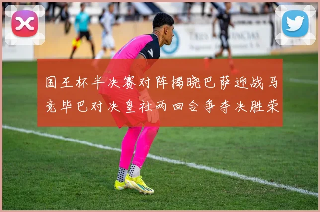 国王杯半决赛对阵揭晓巴萨迎战马竞毕巴对决皇社两回合争夺决胜荣耀
