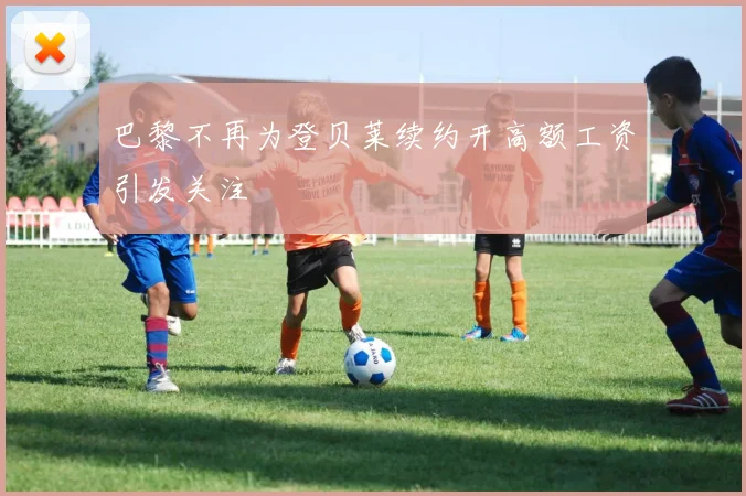 巴黎不再为登贝莱续约开高额工资引发关注