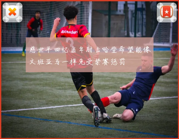 慈世平回忆当年肘击哈登希望能像文班亚马一样免受禁赛惩罚