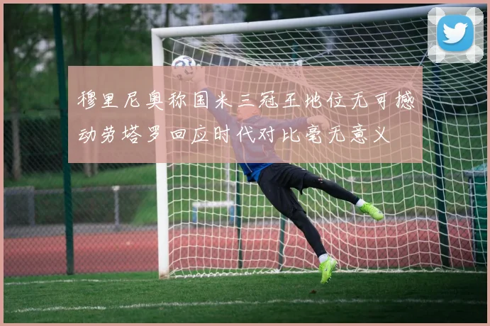 穆里尼奥称国米三冠王地位无可撼动劳塔罗回应时代对比毫无意义