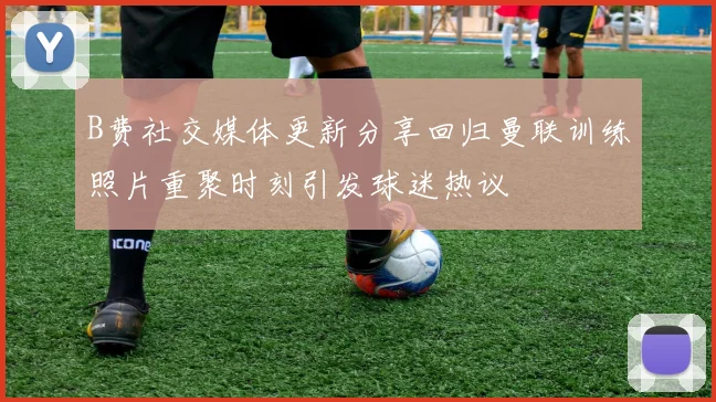 B费社交媒体更新分享回归曼联训练照片重聚时刻引发球迷热议