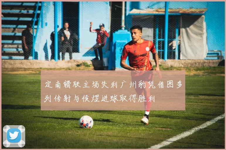 定南赣联主场失利广州豹凭借图多列传射与侯煜进球取得胜利