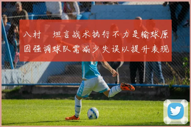 八村塁坦言战术执行不力是输球原因强调球队需减少失误以提升表现