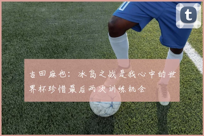 吉田麻也：冰岛之战是我心中的世界杯珍惜最后两次训练机会