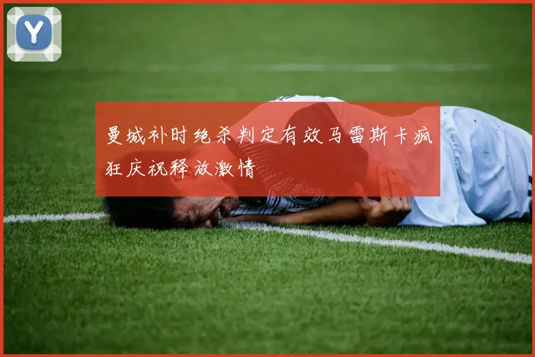 曼城补时绝杀判定有效马雷斯卡疯狂庆祝释放激情