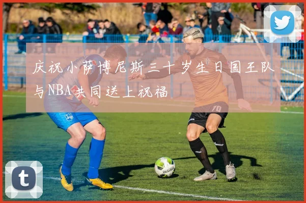 庆祝小萨博尼斯三十岁生日国王队与NBA共同送上祝福