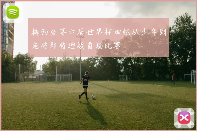 梅西分享六届世界杯回忆从少年到老将即将迎战首场比赛