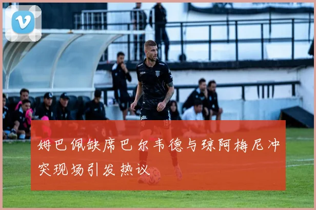 姆巴佩缺席巴尔韦德与琼阿梅尼冲突现场引发热议