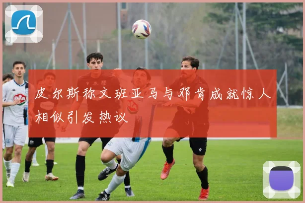皮尔斯称文班亚马与邓肯成就惊人相似引发热议